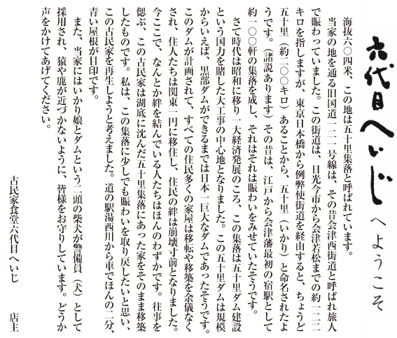 六代目へいじへようこそ　海抜六〇四米、この地は五十里集落と呼ばれています。
　当家の地を通る旧国道一二一号線は、その昔会津西街道と呼ばれ旅人で賑わっていました。この街道は、日光今市から会津若松までの約一二二キロを指しますが、東京日本橋から例弊使街道を経由すると、ちょうど五十里（約二〇〇キロ）あることから、五十里（いかり）と命名されたようです。（諸説あります）その昔は、江戸から会津藩最初の宿駅として約一〇〇軒の集落を成し、それはそれは賑わいをみせていたそうです。
　さて時代は昭和に移り一大経済発展のころ、この集落は五十里ダム建設という国力を賭した大工事の中心地となりました。この五十里ダムは規模からいえば、黒部ダムができるまでは日本一巨大なダムであったそうです。このダムが計画されて、すべての住民多くの家屋は移転や移築を余儀なくされ、住人たちは関東一円に移住し、住民の絆は崩壊寸前となりました。今ここで、なんとか絆を結んでいる人たちはほんのわずかです。往事を偲ぶ、この古民家は湖底に沈んだ五十里集落にあった家をそのまま移築したものです。私は、この集落に少しでも賑わいを取り戻したいと思い、この古民家を再生しようと考えました。道の駅湯西川から車でほんの二分、 青い屋根が目印です。
　また、当家にはいかり娘とダムという二頭の柴犬が警備員（犬）として 採用され、猿や鹿が近づかないように、皆様をお守りしています。どうか 声をかけてあげてください。
古民家食堂六代目へいじ　　店主